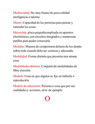 Mediocridad:No muy bueno de poca calidad
inteligencia o talento.
Mente: Capacidad de las personas para pensar y
entenderlas cosas.
Microchip: placa pequeñaempleada en aparatos
electrónicos, con circuitos integrados y numerosas
patillas para poder conectarla.
Modales: Manera de comportarsedelantede los demás
sobre todo cuando debeser correcta y adecuada.
Modalidad:Forma distinta que presenta una misma
cosa.
Modalidadesabiertas: Conjuntode modalidades de
libre elección.
Modelo:Cosa en que alguien se fija en imitarla o
reproducirla.
Modelo de educación:Persona o cosa que por sus
cualidadesy acciones, sirve de ejemplo.
O
 