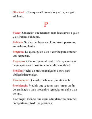 Obstáculo:Cosa que está en medio y no deja seguir
adelante.
P
Placer: Sensación que tenemos cuando estamos a gusto
y disfrutando un tema.
Poblado: Se dice del lugar en el que viven personas,
animales o plantas.
Pregunta: Lo que alguien dice o escribe para obtener
una respuesta.
Prejuicios: Opinión, generalmente mala, que se tiene
de una persona o cosa sin conocerlaen realidad.
Presión: Hecho de presionar alguien a otro para
obligarle hacer algo.
Prominencia: Que sobre sale o se levanta mucho.
Providencia: Medida que se toma para lograr un fin
determinado o para prevenir o remediar un daño o un
peligro.
Psicología: Ciencia que estudia fundamentalmenteel
comportamiento de las personas.
 