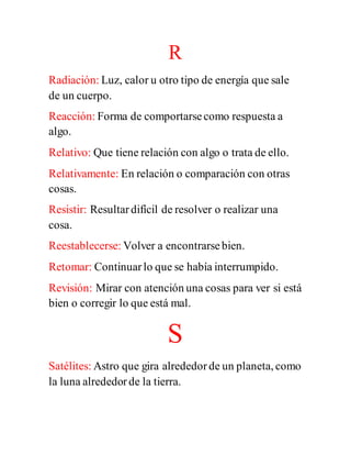 R
Radiación: Luz, calor u otro tipo de energía que sale
de un cuerpo.
Reacción: Forma de comportarsecomo respuesta a
algo.
Relativo: Que tiene relación con algo o trata de ello.
Relativamente: En relación o comparación con otras
cosas.
Resistir: Resultardifícil de resolver o realizar una
cosa.
Reestablecerse: Volver a encontrarsebien.
Retomar: Continuarlo que se había interrumpido.
Revisión: Mirar con atención una cosas para ver si está
bien o corregir lo que está mal.
S
Satélites: Astro que gira alrededorde un planeta, como
la luna alrededorde la tierra.
 
