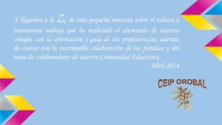 Y llegamos a la Z, de esta pequeña muestra sobre el valioso e
interesante trabajo que ha realizado el alumnado de nuestro
colegio, con la orientación y guía de sus profesores/as, además
de contar con la inestimable colaboración de las familias y del
resto de colaboradores de nuestra Comunidad Educativa.
Abril,2014
 