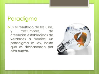 Paradigma 
 Es el resultado de los usos, 
y costumbres, de 
creencias establecidas de 
verdades a medias; un 
paradigma es ley, hasta 
que es desbancado por 
otro nuevo. 
 