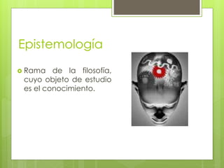 Epistemología 
 Rama de la filosofía, 
cuyo objeto de estudio 
es el conocimiento. 
 