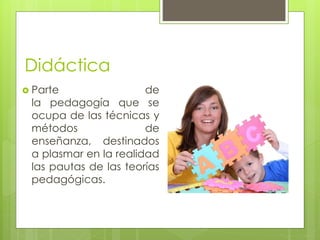 Didáctica 
 Parte de 
la pedagogía que se 
ocupa de las técnicas y 
métodos de 
enseñanza, destinados 
a plasmar en la realidad 
las pautas de las teorías 
pedagógicas. 
 