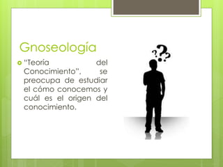 Gnoseología 
 “Teoría del 
Conocimiento”, se 
preocupa de estudiar 
el cómo conocemos y 
cuál es el origen del 
conocimiento. 
 
