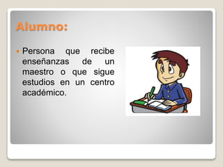 Alumno: 
 Persona que recibe 
enseñanzas de un 
maestro o que sigue 
estudios en un centro 
académico. 
 