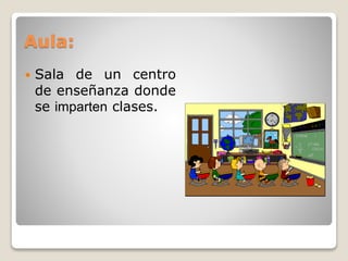 Aula: 
 Sala de un centro 
de enseñanza donde 
se imparten clases. 
 