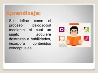 Aprendizaje: 
 Se define como el 
proceso psicosocial 
mediante el cual un 
sujeto adquiere 
destrezas o habilidades, 
incorpora contenidos 
conceptuales 
 