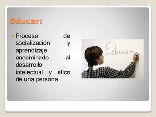 Educar: 
 Proceso de 
socialización y 
aprendizaje 
encaminado al 
desarrollo 
intelectual y ético 
de una persona. 
 