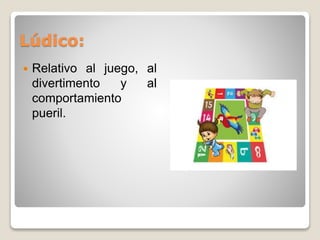 Lúdico: 
 Relativo al juego, al 
divertimento y al 
comportamiento 
pueril. 
 