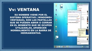Vv: VENTANA
SU NOMBRE VIENE POR EL
SISTEMA OPERATIVO ( WINDOWS=
VENTANAS), SON LAS PANTALLAS
QUE SE PUEDEN ABRIR O CERRAR
EN EL MOMENTO QUE SE OCUPEN
UTILIZARLAS, APARECEN
NORMALMENTE EN LA BARRA DE
HERRAMIENTAS.
 
