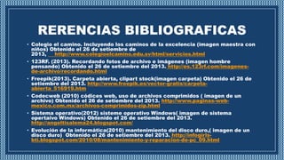 RERENCIAS BIBLIOGRAFICAS
• Colegio el camino. Incluyendo los caminos de la excelencia (imagen maestra con
niños) Obtenido el 26 de setiembre de
2013, http://www.colegioelcamino.edu.sv/html/servicios.html
• 123RF. (2013). Recordando fotos de archivo e imágenes (imagen hombre
pensando) Obtenido el 26 de setiembre del 2013. http://es.123rf.com/imagenes-
de-archivo/recordando.html
• Freepik(2013). Carpeta abierta, clipart stock(imagen carpeta) Obtenido el 26 de
setiembre del 2013. http://www.freepik.es/vector-gratis/carpeta-
abierta_516919.htm
• Codecweb (2010) códices web, uso de archivos comprimidos ( imagen de un
archivo) Obtenido el 26 de setiembre del 2013. http://www.paginas-web-
mexico.com.mx/archivos-comprimidos-zip.html
• Sistema operativo(2012) sisteme operativo Windows( imagen de sistema
opertaivo Windows) Obtenido el 26 de setiembre del 2013.
http://angeltisalema24.blogspot.com/
• Evolución de la informática(2010) mantenimiento del disco duro,( imagen de un
disco duro) Obtenido el 26 de setiembre del 2013. http://infogirls-
bti.blogspot.com/2010/08/mantenimiento-y-reparacion-de-pc_09.html
 