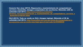 • Anuncio San Jose (2012). Reparación y mantenimiento de computadoras/
servicio a domicilio, (imagen computadora de escritorio). Obtenido el26 de
setiembre del 2013. http://www.anunico.cr/anuncio-
de/otros_servicios/reparacion_y_mantenimiento_de_computadoras_servicio_a
_domicilio-2720197.html
• OLX (2013). Todo se vende en OLX, (imagen laptop). Obtenido el 26 de
setiembre del 2013. http://limacallao.olx.com.pe/venta-de-computadoras-y-
accsesorios-con-un-costo-mas-bajo-que-el-mercado-iid-93096549
 