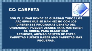 CC: CARPETA
SON EL LUGAR DONDE SE GUARDAN TODOS LOS
ARCHIVOS QUE SE HAN HECHO CON LOS
DIFERENTES PROGRAMAS DENTRO DEL
ORDENADOR. PUEDEN USARSE PARA MANTENER
EL ORDEN, PARA CLASIFICAR
ARCHIVOS, ADEMAS DENTRO DE ESTAS
CARPETAS PUEDEN HABER MAS CARPETAS MAS
PEQUEÑAS.
 