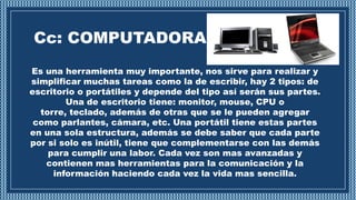 Cc: COMPUTADORA
Es una herramienta muy importante, nos sirve para realizar y
simplificar muchas tareas como la de escribir, hay 2 tipos: de
escritorio o portátiles y depende del tipo así serán sus partes.
Una de escritorio tiene: monitor, mouse, CPU o
torre, teclado, además de otras que se le pueden agregar
como parlantes, cámara, etc. Una portátil tiene estas partes
en una sola estructura, además se debe saber que cada parte
por si solo es inútil, tiene que complementarse con las demás
para cumplir una labor. Cada vez son mas avanzadas y
contienen mas herramientas para la comunicación y la
información haciendo cada vez la vida mas sencilla.
 