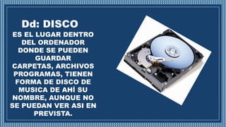 Dd: DISCO
ES EL LUGAR DENTRO
DEL ORDENADOR
DONDE SE PUEDEN
GUARDAR
CARPETAS, ARCHIVOS
PROGRAMAS, TIENEN
FORMA DE DISCO DE
MUSICA DE AHÍ SU
NOMBRE, AUNQUE NO
SE PUEDAN VER ASI EN
PREVISTA.
 