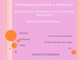 UNIVERSIDAD ESTATAL A DISTANCIA
APLICACIONES INFORMÁTICAS EN CONTEXTOS
EDUCATIVOS
DICCIONARIO PICTÓRICO.
Alumna:
Luisa Tucker Johnson
Profesora:
Yorleny Sánchez Alvarado
Valor:
15%
TERCER CUATRIMESTRE
 