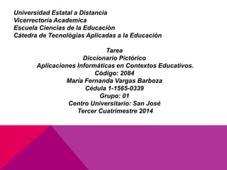 Universidad Estatal a Distancia
Vicerrectoría Academica
Escuela Ciencias de la Educación
Cátedra de Tecnológias Aplicadas a la Educación
Tarea
Diccionario Pictórico
Aplicaciones Informáticas en Contextos Educativos.
Código: 2084
María Fernanda Vargas Barboza
Cédula 1-1565-0339
Grupo: 01
Centro Universitario: San José
Tercer Cuatrimestre 2014
 