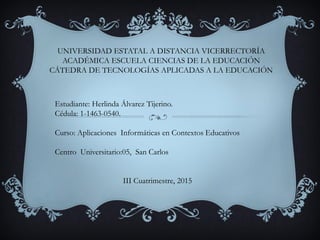 UNIVERSIDAD ESTATAL A DISTANCIA VICERRECTORÍA
ACADÉMICA ESCUELA CIENCIAS DE LA EDUCACIÓN
CÁTEDRA DE TECNOLOGÍAS APLICADAS A LA EDUCACIÓN
Estudiante: Herlinda Álvarez Tijerino.
Cédula: 1-1463-0540.
Curso: Aplicaciones Informáticas en Contextos Educativos
Centro Universitario:05, San Carlos
III Cuatrimestre, 2015
 