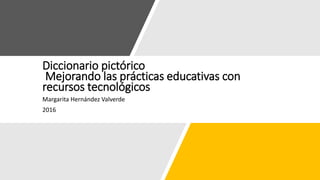 Diccionario pictórico
Mejorando las prácticas educativas con
recursos tecnológicos
Margarita Hernández Valverde
2016
 