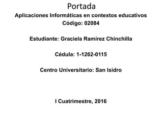 Portada
Aplicaciones Informáticas en contextos educativos
Código: 02084
Estudiante: Graciela Ramírez Chinchilla
Cédula: 1-1262-0115
Centro Universitario: San Isidro
I Cuatrimestre, 2016
 