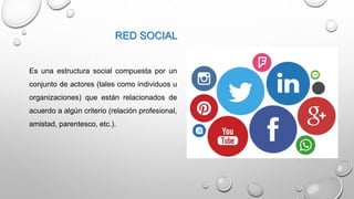 RED SOCIAL
Es una estructura social compuesta por un
conjunto de actores (tales como individuos u
organizaciones) que están relacionados de
acuerdo a algún criterio (relación profesional,
amistad, parentesco, etc.).
 