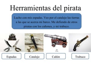 Herramientas del pirata Lucho con mis espadas. Veo por el catalejo las tierras a las que se acerca mi barco. Me defiendo de otros piratas con los cañones, y mi trabuco. Espadas Catalejo Cañón Trabuco 