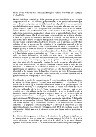 xismo que no excluye ciertas afinidades ideológicas y el uso de métodos casi idénticos
(Nolte, 1966).

De Felice distingue una tipología de los países en que se consolidó el f. y una tipología
del poder fascista. El f. se consolidó, particularmente, en los países caracterizados por
una aceleración del proceso de movilidad social, por el predominio de una economía
agraria-latifundista o por residuos de la misma no integrados a la economía nacional,
por la existencia o por la falta de superación de una crisis económica, por un proceso
confuso de crisis y de transformación de los valores morales tradicionales, por una crisis
del sistema parlamentario que ponía en tela de juicio la legitimidad del sistema y daba
crédito a la idea de una falta de alternativas de gobierno válidas, por la falta de solución,
a través de la guerra, de problemas nacionales o coloniales. En esos países, el f. se
consolidó a través de una concepción de la política y, más en general, de la vida de tipo
místico basada en el primado del activismo irracional y en el desprecio del individuo
ordinario al que se contraponía la exaltación de la colectividad nacional y de las
personalidades extraordinarias (élites y super-hombre) así como el mito del jefe: un
régimen político de masa (en el sentido de una movilización continua de las masas y de
una relación directa jefe-masa sin intermediarios) basado en el sistema del partido único
y de la milicia de partido y realizado a través de un régimen policíaco y un control de
todas las fuentes informativas; un revolucionarismo verbal y un conservadurismo
sustancial mitigado por una serie de concesiones sociales de tipo asistencial; el intento
de crear una nueva clase dirigente, expresión del partido, y a través de este último,
expresión, sobre todo, de la pequeña y mediana burguesía; la creación y la valorización
de un fuerte aparato militar; un régimen económico privatista, caracterizado por una
tendencia a la expansión de la iniciativa pública, a la transición de la dirección
económica de los capitalistas y de los empresarios a los altos funcionarios del estado y
al control de las grandes líneas de la política económica así como de la adopción por
parte del estado del papel de mediador en las controversias laborales (corporativismo) y
por una orientación autárquica (De Felice, 1969).

Considerando en cambio las características del f. como ideología de la industrialización,
se pueden establecer una serie de condiciones predisponentes: 1] el dualismo; 2] la
humillación nacional; 3] la industrialización tardía (como factor que predispone a la
radicalización política); 4] la disgregación nacional (la crisis); 5] el evento (o sea, el
elemento deflagrador de la crisis). Estas circunstancias predisponen mas no son
constitutivas en el sentido de que facilitan el triunfo de f. sobre las demás ideologías y
los demás modelos políticos. Después de llegar al poder, el f. se caracteriza por las
siguientes modalidades: 1] la exigencia unitaria; 2] la llegada al poder de una
generación nueva; 3] la llegada al poder de una personalidad carismática; 4] la llegada
al poder de una nueva clase dirigente; 5] el intento de integración de las masas dentro
del estado nacional; 6] el eclecticismo doctrinal; 7] la promoción del desarrollo
industrial; 8] el empleo de fórmulas dirigistas; 9] la adopción de una política y de una
economía autárquica (nacionalismo y proteccionismo); 10] la propuesta de un estilo de
vida peculiar; 11] el recurso a la violencia contra toda fuerza nacional centrífuga y
conflictiva.

Los últimos datos expuestos se refieren al f. triunfante. Sin embargo, la tipología no
sería completa si no abarcara todos los f., tomando en cuenta la definición inicial y los
demás elementos característicos ya enunciados. La clasificación se puede elaborar
fijándose en la relación entre el f. y el ordenamiento socio-político al que se contrapone.
 