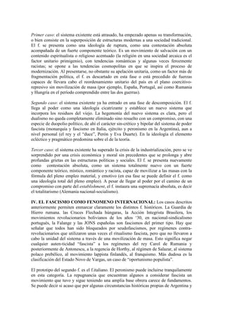 Primer caso: el sistema existente está atrasado, ha empezado apenas su transformación,
o bien consiste en la superposición de estructuras modernas a una sociedad tradicional.
El f. se presenta como una ideología de ruptura, como una contestación absoluta
acompañada de un fuerte componente teórico. Es un movimiento de salvación con un
contenido espiritualista o religioso acentuado (la religión en una sociedad arcaica es el
factor unitario primigenio), con tendencias románticas y algunas veces ferozmente
racistas; se opone a las tendencias cosmopolitas en que se inspira el proceso de
modernización. Al presentarse, no obstante su apelación unitaria, como un factor más de
fragmentación política, el f. es descartado en esta fase o está precedido de fuerzas
capaces de llevara cabo el reordenamiento unitario del país en el plano coercitivo-
represivo sin movilización de masa (por ejemplo, España, Portugal, así como Rumania
y Hungría en el período comprendido entre las dos guerras).

Segundo caso: el sistema existente ya ha entrado en una fase de descomposición. El f.
llega al poder como una ideología cicatrizante y establece un nuevo sistema que
incorpora los residuos del viejo. La hegemonía del nuevo sistema es clara, pero el
dualismo no queda completamente eliminado sino resuelto con un compromiso, con una
especie de duopolio político, de ahí el carácter sin-crético y bipolar del sistema de poder
fascista (monarquía y fascismo en Italia, ejército y peronismo en la Argentina), aun a
nivel personal (el rey y el “duce”, Perón y Eva Duarte). En la ideología el elemento
ecléctico y pragmático predomina sobre el de la teoría.

Tercer caso: el sistema existente ha superado la crisis de la industrialización, pero se ve
sorprendido por una crisis económica y moral sin precedentes que se prolonga y abre
profundas grietas en las estructuras políticas y sociales. El f. se presenta nuevamente
como contestación absoluta, como un sistema totalmente nuevo con un fuerte
componente teórico, místico, romántico y racista, capaz de movilizar a las masas con la
fórmula del pleno empleo material, y emotivo (en esa fase se puede definir el f. como
una ideología total del pleno empleo). A pesar de llegar al poder por el camino de un
compromiso con parte del establishment, el f. instaura una supremacía absoluta, es decir
el totalitarismo (Alemania nacional-socialismo).

IV. EL FASCISMO COMO FENOMENO INTERNACIONAL: Los casos descritos
anteriormente permiten enmarcar claramente los distintos f. históricos. La Guardia de
Hierro rumana. las Cruces Flechada húngaras, la Acción Integrista Brasilera, los
movimientos revolucionarios bolivianos de los años ‘30, en nacional-sindicalismo
portugués, la Falange y las JONS españolas son fascismos del primer tipo. Hay que
señalar que todos han sido bloqueados por seudofascismos, por regímenes contra-
revolucionarios que utilizaron unas veces el ritualismo fascista, pero que no llevaron a
cabo la unidad del sistema a través de una movilización de masa. Esto significa negar
cualquier auten-ticidad “fascista” a los regímenes del rey Carol de Rumania y
posteriormente de Antonescu, a la regencia de Horthy, al régimen de Salazar, al sistema
polaco prebélico, al movimiento lappista finlandés, al franquismo. Más dudosa es la
clasificación del Estado Novo de Vargas, un caso de “oportunismo populista”.

El prototipo del segundo f. es el f.italiano. El peronismo puede incluirse tranquilamente
en esta categoría. La repugnancia que encuentran algunos a considerar fascista un
movimiento que tuvo y sigue teniendo una amplia base obrera carece de fundamentos.
Se puede decir si acaso que por algunas circunstancias históricas propias de Argentina y
 