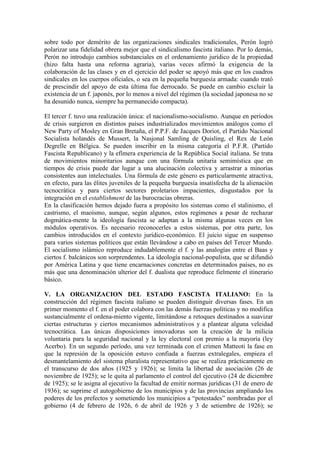 sobre todo por demérito de las organizaciones sindicales tradicionales, Perón logró
polarizar una fidelidad obrera mejor que el sindicalismo fascista italiano. Por lo demás,
Perón no introdujo cambios substanciales en el ordenamiento jurídico de la propiedad
(hizo falta hasta una reforma agraria), varias veces afirmó la exigencia de la
colaboración de las clases y en el ejercicio del poder se apoyó más que en los cuadros
sindicales en los cuerpos oficiales, o sea en la pequeña burguesía armada: cuando trató
de prescindir del apoyo de esta última fue derrocado. Se puede en cambio excluir la
existencia de un f. japonés, por lo menos a nivel del régimen (la sociedad japonesa no se
ha desunido nunca, siempre ha permanecido compacta).

El tercer f. tuvo una realización única: el nacionalismo-socialismo. Aunque en períodos
de crisis surgieron en distintos países industrializados movimientos análogos como el
New Party of Mosley en Gran Bretaña, el P.P.F. de Jacques Doriot, el Partido Nacional
Socialista holandés de Mussert, la Nasjonal Samling de Quisling, el Rex de León
Degrelle en Bélgica. Se pueden inscribir en la misma categoría el P.F.R. (Partido
Fascista Republicano) y la efímera experiencia de la República Social italiana. Se trata
de movimientos minoritarios aunque con una fórmula unitaria semimística que en
tiempos de crisis puede dar lugar a una alucinación colectiva y arrastrar a minorías
consistentes aun intelectuales. Una fórmula de este género es particularmente atractiva,
en efecto, para las élites juveniles de la pequeña burguesía insatisfecha de la alienación
tecnocrática y para ciertos sectores proletarios impacientes, disgustados por la
integración en el establishment de las burocracias obreras.
En la clasificación hemos dejado fuera a propósito los sistemas como el stalinismo, el
castrismo, el maoísmo, aunque, según algunos, estos regímenes a pesar de rechazar
dogmática-mente la ideología fascista se adaptan a la misma algunas veces en los
módulos operativos. Es necesario reconocerles a estos sistemas, por otra parte, los
cambios introducidos en el contexto jurídico-económico. El juicio sigue en suspenso
para varios sistemas políticos que están llevándose a cabo en países del Tercer Mundo.
El socialismo islámico reproduce indudablemente el f. y las analogías entre el Baas y
ciertos f. balcánicos son sorprendentes. La ideología nacional-populista, que se difundió
por América Latina y que tiene encarnaciones concretas en determinados países, no es
más que una denominación ulterior del f. dualista que reproduce fielmente el itinerario
básico.

V. LA ORGANIZACION DEL ESTADO FASCISTA ITALIANO: En la
construcción del régimen fascista italiano se pueden distinguir diversas fases. En un
primer momento el f. en el poder colabora con las demás fuerzas políticas y no modifica
sustancialmente el ordena-miento vigente, limitándose a retoques destinados a suavizar
ciertas estructuras y ciertos mecanismos administrativos y a plantear alguna veleidad
tecnocrática. Las únicas disposiciones innovadoras son la creación de la milicia
voluntaria para la seguridad nacional y la ley electoral con premio a la mayoría (ley
Acerbo). En un segundo período, una vez terminada con el crimen Matteoti la fase en
que la represión de la oposición estuvo confiada a fuerzas extralegales, empieza el
desmantelamiento del sistema pluralista representativo que se realiza prácticamente en
el transcurso de dos años (1925 y 1926); se limita la libertad de asociación (26 de
noviembre de 1925); se le quita al parlamento el control del ejecutivo (24 de diciembre
de 1925); se le asigna al ejecutivo la facultad de emitir normas jurídicas (31 de enero de
1936); se suprime el autogobierno de los municipios y de las provincias ampliando los
poderes de los prefectos y sometiendo los municipios a “potestades” nombradas por el
gobierno (4 de febrero de 1926, 6 de abril de 1926 y 3 de setiembre de 1926); se
 