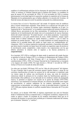 establece el confinamiento policíaco de los elementos de oposición (6 de noviembre de
1926); se instituye el Tribunal Especial para la Defensa del Estado y se restablece la
pena de muerte (25 de noviembre de 1926). El 9 de noviembre de 1926 se termina
prácticamente la actividad legal de la oposición mediante la expulsión de la Cámara de
Diputados de los parlamentarios que se habían adherido a la secesión del Aventino. Al
final del mismo año dejan de existir los partidos incluyendo los colaboracionistas.

La tercera fase es la de la “fascistiza-ción” del estado. El régimen trata de establecer
para sí mismo instituciones originales. Estas últimas no se apoyan por otra parte en el
partido al que se le aplican las mismas reglas autoritarias adoptadas en el país. La
inspiración de la “fascistización” es la estadista concen-tradora del ministro Gurdasellos
Alfredo Rocco, proveniente de las filas nacionalistas. El totalitarismo fascista no se
traduciría en la transformación del estado sino en la acumulación de nuevas funciones
dentro del estado tradicional. “El estado fascista”, se ha dicho justamente, “se proclamó
constantemente y con gran exhube-rancia de tonos, estado totalitario, aunque siguió
siendo hasta el último también un estado dinástico y católico, y por lo tanto no
totalitario en sentido fascista”. “Bajo el f., el estado totalitario en cuanto integración sin
residuos de la sociedad dentro del estado no logró nunca ser verdaderamente tal”
(Aquarone, 1965). La misma inspiración meramente autoritaria y burocrática del poder
que daría muerte al partido sin lograr hacer del estado un organismo capaz de promover
la movilización social, comprimiría y daría muerte a las corporaciones con las que
debería articularse la relación entre el régimen y las fuerzas productivas (v.
corporativismo).

En el período 1927-1930 se configura de algún modo la apariencia del estado fascista:
se aprueba la Carta de Trabajo (1927) y se instituye la Magistratura del Trabajo (1928),
se fija la competencia del Gran Consejo del f. en cuestiones institucionales y
constitucionales (1928 y 1929); el Consejo Nacional de las Corporaciones se incorpora
a los órganos del estado (1930). Por regio decreto n. 504 del 11 de abril de 1929 se
incluye el Fascio en el escudo de armas del estado.

Los años que van desde 1930 hasta 1935 son los “años de efervescencia” del régimen.
Ya que el partido, bajo la guía del secretario general Aquiles Starace, a pesar de sus
crecientes ramificaciones en todos los sectores de la vida nacional, se manifestó cada
vez menos capaz de realizar una movilización de masa, una serie de iniciativas
clamorosas (desde la primacía de los aviadores hasta las bonificaciones agrícolas y
determinadas obras públicas), el uso adecuado de los modernos medios de propaganda
masiva, le permiten al régimen con ocasión de la guerra de Etiopía (1935-1936),
maximizar y casi unanimizar el consenso del país. las carencias del partido como órgano
de movilización, el carácter subalterno de los poderes intermedios como las
corporaciones se presentarán, sin embargo, en toda su gravedad durante el período de
1937-1940 para explotar durante el conflicto mundial hasta el derrumbe del 25 de julio
de 1943.

En síntesis, en la década 1930-1940, el régimen experimentó una serie de fórmulas
desde el totalitarismo hasta el corporativismo y el dirigismo económico, ninguna de las
cuales se aplicó a fondo. El resultado de los modelos innovadores haría que en el
momento del desastre la sucesión fuera recibida por el elemento tradicional del sistema,
por el elemento “dinástico” y “católico”.
 