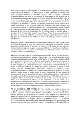 Sólo desde hace poco el balance global de la experiencia del régimen fascista es objeto
de juicios críticos meditados. Se acepta que en el plano económico el régimen logró
crear un parque industrial diferenciado, un sector público robusto y dinámico,
preparando además una gama de instrumentos de intervención de tipo dirigista que se
utilizarían plenamente en la posguerra. En el plano social, el régimen aceleró, o por lo
menos no se opuso, al ascenso de las clases emergentes y al acantonamiento de las
viejas gerencias. Respecto de las clases subordinadas, a pesar de no haberse propuesto
una política de bienestar, se trazaron los primeros lineamientos de un Welfare State,
sobre todo gracias a una avanzada legislación asistencial. Son más oscilantes las
decisiones del régimen en materia de salarios reales y de pleno empleo, debido también
al estado de recesión en que se encontraba el mercado de trabajo italiano después de la
clausura de las corrientes migratorias. En la política agraria y meridio-nalista el
concepto de la “bonificación integral” elaborado por Arrigo Serpieri, después de un
principio de actuaciones brillantes en el Campo Pontino, sufrió oposiciones y hasta la
ley para la colonización del latifundio siciliano (1940) que debería marcar la
recuperación.

La política militar y la diplomacia del régimen fueron catastróficas. En el campo militar
se utilizó el personal y hasta los implementos prefascistas sin introducir ninguna
innovación técnica digna de tomarse en cuenta. En el campo de las relaciones
internacionales, el régimen exasperó los elementos básicos de la diplomacia tradicional
sin el correctivo de la desprejuiciada flexibilidad que le había permitido a esta última
evitar los cambios de rumbo trágicos.

El régimen fascista italiano se caracteriza fundamentalmente por un ejercicio del poder
marcado por un pragmatismo absoluto:; obedeciendo a este impulso dinámico, a esta
obsesión realizadora que no sólo es la “polilla” de los f., como afirma Camillo Pellizi,
sino la auténtica razón de vida, se dispersó en todas direcciones como un torrente de
lava, deteniéndose donde encontraba resistencia y lanzándose hacia adelante donde no
la había. El partido, el sistema totalitario y las corporaciones fueron encontrando, a su
turno, su punto de detención. Y siempre, por último, quedó solo el estado, el viejo
estado, con sus sedimentaciones tradicionales, obligado a adoptar el papel
revolucionario ya que, en realidad, su expansión parecía la menos temida y, en último
análisis, seguía siendo el único punto de apoyo indiscutible de una unidad de
emergencia. El uso revolucionario de un estado tradicional, de un ejército tradicional, de
una diplomacia tradicional, determinan el resquebrajamiento del régimen al que, por
otra parte, debido al proceso de despolitización que se lleva a cabo en el país desde
1937, a la desmovilización emotiva de las dirigencias y de las masas, a la
transformación del régimen en “dirección”, de acuerdo con la afortunada expresión de
Bottai, no le queda otra cosa que el dilema entre un autoritarismo estático, o sea el no f.,
y el verdadero f., o sea la marcha ininterrumpida, el dinamismo aun nihilista.

VI. LA IDEOLOGIA DEL FASCISMO: “Los prejuicios son mallas de hierro o de
oropel. No tenemos el prejuicio republicano, ni el monárquico, no tenemos el prejuicio
católico, socialista o antisocialista. Somos cuestionadores, activistas, realizadores”,
declara Mussolini en una entrevista al Giornale d’Italia después de la fundación del
Fascio de combate de Milán. Missiroli llama al f. “herejía de todos los partidos”. En el
preámbulo doctrinal del estatuto del PNF de 1938, Mussolini afirma: “El f. rescata de
los escombros de las doctrinas liberales, socialistas y democráticas, los elementos que
todavía tienen un valor vital. Mantiene los que se podrían llamar hechos adquiridos de
 