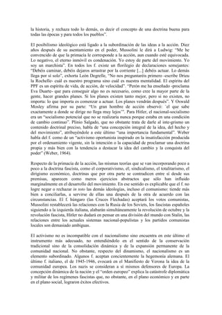 la historia, y rechaza todo lo demás, es decir el concepto de una doctrina buena para
todas las épocas y para todos los pueblos”.

El posibilismo ideológico está ligado a la subordinación de las ideas a la acción. Diez
años después de su asentamiento en el poder, Mussolini le dirá a Ludwig: “Me he
convencido de que la primacía le corresponde a la acción, aun cuando esté equivocada.
Lo negativo, el eterno inmóvil es condenación. Yo estoy de parte del movimiento. Yo
soy un marchista”. En todos los f. existe un florilegio de declaraciones semejantes:
“Debéis caminar, debéis dejaros arrastrar por la corriente [...] debéis actuar. Lo demás
llega por sí solo”, exhorta León Degrelle, “No nos preguntaréis primero -escribe Drieu
la Rochelle- cuál es nuestro programa sino cuál es nuestra mentalidad. El espíritu del
PPF es un espíritu de vida, de acción, de velocidad”. “Perón me ha enseñado -proclama
Eva Duarte- que para conseguir algo no es necesario, como cree la mayor parte de la
gente, hacer grandes planes. Si los planes existen tanto mejor, pero si no existen, no
importa: lo que importa es comenzar a actuar. Los planes vendrán después”. Y Oswald
Mosley afirma por su parte: “Un gran hombre de acción observó: `el que sabe
exactamente a donde se dirige no llega muy lejos’”. Para Hitler, el nacional-socialismo
era un “socialismo potencial que no se realizaría nunca porque estaba en una condición
de cambio continuo”. Plinio Salgado, que no obstante trata de darle al inte-grismo un
contenido doctrinal preciso, habla de “una concepción integral de la idea, del hecho y
del movimiento”, atribuyéndole a este último “una importancia fundamental”. Weber
habla del f. como de un “activismo oportunista inspirado en la insatisfacción producida
por el ordenamiento vigente, sin la intención o la capacidad de proclamar una doctrina
propia y más bien con la tendencia a destacar la idea del cambio y la conquista del
poder” (Weber, 1964).

Respecto de la primacía de la acción, las mismas teorías que se van incorporando poco a
poco a la doctrina fascista, como el corporativismo, el; sindicalismo, el totalitarismo, el
dirigismo económico, doctrinas que por otra parte se contradicen entre sí desde sus
premisas, aparecen como meros ejercicios abstractos que sólo han influido
marginalmente en el desarrollo del movimiento. En ese sentido es explicable que el f. no
logre negar o rechazar in toto las demás ideologías, incluso el comunismo: tiende más
bien a conciliarlas, a servirse de ellas una después de la otra de acuerdo con las
circunstancias. El f. húngaro (las Cruces Flechadas) aceptará los votos comunistas,
Mussolini restablecerá las relaciones con la Rusia de los Soviets, los fascistas españoles
siguiendo a la izquierda italiana, alabarán simultáneamente la revolución de octubre y la
revolución fascista, Hitler no dudará en pensar en una división del mundo con Stalin, las
relaciones entre los actuales sistemas nacional-populistas y los partidos comunistas
locales son demasiado ambiguas.

El activismo no es incompatible con el nacionalismo sino encuentra en este último el
instrumento más adecuado, no entendiéndolo en el sentido de la conservación
tradicional sino de la consolidación dinámica y de la expansión permanente de la
comunidad nacional. No obstante, respecto del dinamismo, el nacionalismo es un
elemento subordinado. Algunos f. aceptan concientemente la hegemonía alemana. El
último f. italiano, el de 1945-1946, evocará en el Manifiesto de Verona la idea de la
comunidad europea. Los nazis se consideran a sí mismos defensores de Europa. La
concepción dinámica de la nación y el “orden europeo” explica la catástrofe diplomática
y militar de los regímenes fascistas que, no obstante, en el plano económico y en parte
en el plano social, lograron éxitos efectivos.
 