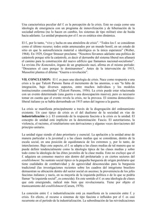 Una característica peculiar del f. es la percepción de la crisis. Este no cuaja como una
ideología de emergencia con un programa de inmovilización y de hibernación de la
sociedad enferma (no lo hacen en cambio, los sistemas de tipo militar) sino de huida
hacia adelante. La unidad propuesta por el f. no es estática sino dinámica.

El f., por lo tanto, “vive y lucha en una atmósfera de crisis”. “Todos los f. se consideran
como el último recurso; todos están amenazados por un mundo hostil, en un estado de
sitio en que la autosuficiencia material e ideológica es la única esperanza” (Weber,
1964). En 1929, Gregor Strasser proclama: “Nosotros llevamos adelante una política de
catástrofe porque sólo la catástrofe, es decir el derrumbe del sistema liberal nos allanará
el camino para la construcción del nuevo edificio que llamamos nacional-socialismo”.
La revista Die Komenden, órgano de un grupúsculo nazi, afirma en el mismo período:
“Deseamos el caos porque lo dominaremos”. Antes de la intervención de 1915,
Mussolini plantea el dilema: “Guerra o revolución”.

VII. CONCLUSION: El f. es pues una ideología de crisis. Nace como respuesta a una
crisis a la que Talcott Parsons llama el incremento de las anomias, o sea “la falta de
integración, bajo diversos aspectos, entre muchos individuos y los modelos
institucionales constituidos” (Talcott Parsons, 1956). La crisis puede estar relacionada
con un evento determinado (una guerra o una desocupación masiva), pero es necesario
tomar en cuenta que el evento revela la crisis, no la provoca. El sistema democrático-
liberal italiano ya se había derrumbado en 1915 antes del ingreso a la guerra.

La crisis se manifiesta principalmente a través de la disgregación del ordenamiento
existente. Un caso típico de crisis es el del dualismo de la sociedad en vías de
industrialización (v.). El contenido de la respuesta fascista a la crisis es la unidad. El
concepto de unidad está implícito en la denominación: Fascio. El autoritarismo, la
violencia, el racismo, el totalitarismo son derivaciones y algunas veces desviaciones del
principio unitario.

La unidad sigue siendo el dato prioritario y esencial. La apelación a la unidad atrae de
manera particular a la juventud y a las clases medias que se consideran, dentro de la
escala social, en una posición de equidistancia de los extremos y, por lo tanto, de
interclasismo. Bajo este aspecto, el f. se adapta a las clases medias de tal manera que se
puede definir tendencialmente como la ideología típica de las clases medias y sobre
todo como la ideología de las élites juveniles de la clase media. Esto no excluye que el
f. adquiera un consenso masivo aún dentro del proletariado y en ciertos sectores del
establishment. Su sustrato social típico es la pequeña burguesía de origen proletario que
tiene cualidades de combatividad y de agresividad desconocidas para la burguesía
tradicional (las investigaciones recientes sobre los cuadros del integrismo brasilero
demuestran su ubicación dentro del sector social en ascenso; la proveniencia de los jefes
fascistas italianos y nazis, en su mayoría de la izquierda política o de lo que se podría
llamar “la izquierda social”, es conocida). En este sentido el f. es una ideología de clases
que está emergiendo, radical más bien que revolucionaria. Tiene por objeto el
trastocamiento del establishment (Carsen, 1970).

La conexión entre f. e industrialización está ya manifiesta en la conexión entre f. y
crisis. En efecto, el recurso a sistemas de tipo fascista o influidos por el f. es casi
recurrente en el período de la industrialización. La subordinación de las reivindicaciones
 