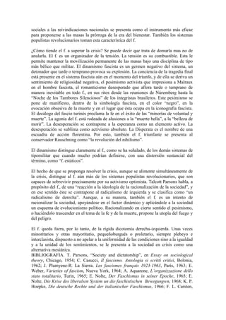 sociales a las reivindicaciones nacionales se presenta como el instrumento más eficaz
para proponerse a las masas la prórroga de la era del bienestar. También los sistemas
populistas revolucionarios toman esta característica del f.

¿Cómo tiende el f. a superar la crisis? Se puede decir que trata de domarla mas no de
anularla. El f. es un organizador de la tensión. La tensión es su combustible. Esta le
permite mantener la movilización permanente de las masas bajo una disciplina de tipo
más bélico que militar. El dinamismo fascista es un germen negativo del sistema, un
detonador que tarde o temprano provoca su explosión. La conciencia de la tragedia final
está presente en el sistema fascista aún en el momento del triunfo, y de ella se deriva un
sentimiento de religiosidad negativa, el pesimismo activista que impresiona a Malraux
en el hombre fascista, el romanticismo desesperado que aflora tarde o temprano de
manera inevitable en todo f., en sus ritos desde las reuniones de Núremberg hasta la
“Noche de los Tambores Silenciosos” de los integristas brasileros. Este pesimismo se
pone de manifiesto, dentro de la simbología fascista, en el color “negro”, en la
evocación obsesiva de la muerte y en el lugar que ésta ocupa en la iconografía fascista.
El decálogo del fascio turinés proclama la fe en el éxito de las “minorías de voluntad y
muerte”. La agonía del f. está rodeada de alusiones a la “muerte bella”, a la “belleza de
morir”. La desesperación se contrapone a la esperanza como un elemento activo. La
desesperación se sublima como activismo absoluto. La Disperata es el nombre de una
escuadra de acción florentina. Por esto, también el f. triunfante se presenta al
conservador Rauschning como “la revolución del nihilismo”.

El dinamismo distingue claramente al f., como se ha señalado, de los demás sistemas de
tipomilitar que cuando mucho podrían definirse, con una distorsión sustancial del
término, como “f. estáticos”.

El hecho de que se proponga resolver la crisis, aunque se alimente simultáneamente de
la crisis, distingue al f. aún más de los sistemas populistas revolucionarios, que son
capaces de sobrevivir precisamente por su activismo optimista. Talcott Parsons habla, a
propósito del f., de una “reacción a la ideología de la racionalización de la sociedad”, y
en ese sentido éste se contrapone al radicalismo de izquierda y se clasifica como “un
radicalismo de derecha”. Aunque, a su manera, también el f. es un intento de
racionalizar la sociedad, apoyándose en el factor dinámico y aplicándole a la sociedad
un esquema de evolucionismo político. Racionalizando en cierto sentido el pesimismo,
o haciéndolo trascender en el tema de la fe y de la muerte, propone la utopía del fuego y
del peligro.

El f. queda fuera, por lo tanto, de la rígida dicotomía derecha-izquierda. Unas veces
minoritarios y otras mayoritario, pequeñoburgués o proletario, siempre plebeyo e
interclasista, dispuesto a no apelar a la uniformidad de las condiciones sino a la igualdad
y a la unidad de los sentimientos, se le presenta a la sociedad en crisis como una
alternativa mesiánica.
BIBLIOGRAFIA. T. Parsons, “Society and dictatorship”, en Essay on sociological
theory, Chicago, 1954; C. Casucci, Il fascismo. Antologia si scritti critici, Bolonia,
1962; J. Plumyene-R. La Sierra. Les fascismes français 1923-1963, París, 1963; E.
Weber, Varieties of fascism, Nueva York, 1964; A. Aquarone, L’organizzazione dello
stato totalitario, Turín, 1965; E. Nolte, Der Faschismus in seiner Epoche, 1965; E.
Nolte, Die Krise des liberalsen System un die faschistischen Bewegungwn, 1968; K. P.
Hoepke, Die deutsche Rechte und der italianischer Faschismus, 1966; F. L. Carsten,
 