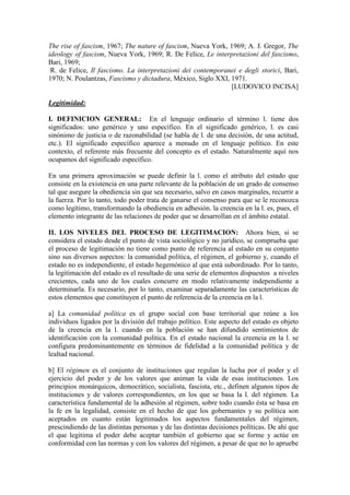 The rise of fascism, 1967; The nature of fascism, Nueva York, 1969; A. J. Gregor, The
ideology of fascism, Nueva York, 1969; R. De Felice, Le interpretazioni del fascismo,
Bari, 1969;
 R. de Felice, Il fascismo. La interpretazioni dei contemporanei e degli storici, Bari,
1970; N. Poulantzas, Fascismo y dictadura, México, Siglo XXI, 1971.
                                                              [LUDOVICO INCISA]

Legitimidad:

I. DEFINICION GENERAL: En el lenguaje ordinario el término l. tiene dos
significados: uno genérico y uno específico. En el significado genérico, l. es casi
sinónimo de justicia o de razonabilidad (se habla de l. de una decisión, de una actitud,
etc.). El significado específico aparece a menudo en el lenguaje político. En este
contexto, el referente más frecuente del concepto es el estado. Naturalmente aquí nos
ocupamos del significado específico.

En una primera aproximación se puede definir la l. como el atributo del estado que
consiste en la existencia en una parte relevante de la población de un grado de consenso
tal que asegure la obediencia sin que sea necesario, salvo en casos marginales, recurrir a
la fuerza. Por lo tanto, todo poder trata de ganarse el consenso para que se le reconozca
como legítimo, transformando la obediencia en adhesión. la creencia en la l. es, pues, el
elemento integrante de las relaciones de poder que se desarrollan en el ámbito estatal.

II. LOS NIVELES DEL PROCESO DE LEGITIMACION: Ahora bien, si se
considera el estado desde el punto de vista sociológico y no jurídico, se comprueba que
el proceso de legitimación no tiene como punto de referencia al estado en su conjunto
sino sus diversos aspectos: la comunidad política, el régimen, el gobierno y, cuando el
estado no es independiente, el estado hegemónico al que está subordinado. Por lo tanto,
la legitimación del estado es el resultado de una serie de elementos dispuestos a niveles
crecientes, cada uno de los cuales concurre en modo relativamente independiente a
determinarla. Es necesario, por lo tanto, examinar separadamente las características de
estos elementos que constituyen el punto de referencia de la creencia en la l.

a] La comunidad política es el grupo social con base territorial que reúne a los
individuos ligados por la división del trabajo político. Este aspecto del estado es objeto
de la creencia en la l. cuando en la población se han difundido sentimientos de
identificación con la comunidad política. En el estado nacional la creencia en la l. se
configura predominantemente en términos de fidelidad a la comunidad política y de
lealtad nacional.

b] El régimen es el conjunto de instituciones que regulan la lucha por el poder y el
ejercicio del poder y de los valores que animan la vida de esas instituciones. Los
principios monárquicos, democrático, socialista, fascista, etc., definen algunos tipos de
instituciones y de valores correspondientes, en los que se basa la l. del régimen. La
característica fundamental de la adhesión al régimen, sobre todo cuando ésta se basa en
la fe en la legalidad, consiste en el hecho de que los gobernantes y su política son
aceptados en cuanto están legitimados los aspectos fundamentales del régimen,
prescindiendo de las distintas personas y de las distintas decisiones políticas. De ahí que
el que legitima el poder debe aceptar también el gobierno que se forme y actúe en
conformidad con las normas y con los valores del régimen, a pesar de que no lo apruebe
 