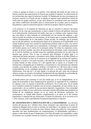 y hasta se oponga al mismo o a su política. Esto depende del hecho de que existe un
interés concreto que mancomuna las fuerzas que aceptan el régimen: la conservación de
las instituciones que rigen la lucha por el poder. El fundamento de esta convergencia de
intereses consiste en el hecho de que se adopta el régimen como plataforma común de
lucha entre los grupos políticos, ya que estos últimos lo consideran como una situación
que ofrece condiciones favorables para la conservación de su poder, para la conquista
del gobierno y para la realización parcial o total de los propios objetivos políticos.

c] El gobierno es el conjunto de funciones en que se concreta el ejercicio del poder
político. Se ha visto que normalmente, es decir cuando la fuerza del gobierno descansa
en la determinación institucional del poder, para que se califique como legítimo basta
que este último se haya formado en conformidad con las normas del régimen, y que
ejerza el poder de acuerdo con esas normas, de tal manera que se respeten determinados
valores fundamentales de la vida política. Puede suceder, sin embargo, que la persona
que es jefe del gobierno sea directamente objeto de la ordenanza en la legitimidad. en el
estado moderno ocurre esto cuando las instituciones políticas están en crisis y los únicos
fundamentos de l. del poder son el ascendiente, el prestigio y las cualidades personales
del hombre puesto en el vértice de la jerarquía estatal. En todos los regímenes existe,
aunque en diversa medida, una dosis de personalización del poder, como consecuencia
de la cual los hombres no olvidan nunca las cualidades personales de los jefes bajo la
función que ejercen. Pero lo que es esencial para distinguir el poder legal y el
tradicional del poder personal o carismático (esta célebre división es de Max Weber) es
que la l. del primero se basa en la creencia en la legalidad de las normas del régimen,
estatuidas ex profeso y de modo racional, y del derecho de mandar de los que detentan
el poder basado en tales normas; la l. del segundo tipo se apoya en el respeto a las
instituciones consagradas por la tradición y a la persona (o a las personas) que detentan
el poder, cuyo derecho de mando se atribuye a la tradición; la l. del tercer tipo se funda
sustancialmente en las cualidades personales del jefe, y en forma subordinada en las
instituciones. Este tipo de l., al estar ligado a la persona del jefe, tiene una existencia
efímera, porque no resuelve el problema fundamental del que depende la continuidad de
las instituciones políticas , o sea el problema de la transmisión del poder.

d] Queda todavía por examinar el caso del estado que, al no ser independiente, no es
capaz de desempeñar la tarea fundamental de garantizar la seguridad de los ciudadanos
(o, algunas veces, ni siquiera el desarrollo económico). No se trata, pues, de un estado
en el verdadero sentido de la palabra sino de un país conquistado, de una colonia, de un
protectorado o de un satélite de una po-tencia imperial o hegemónica. Una comunidad
política que se halla en esas condiciones encuentra muchas dificultades para despertar la
lealtad de los ciudadanos, porque no es un centro de decisiones autónomas. En
consecuencia, su lealtad debe basarse completamente o en parte en la del sistema
hegemónico o imperial del que forma parte. El punto de referencia de la cre-encia en la
l. será, entonces, total o parcialmente la potencia hegemónica o imperial.

III. LEGITIMACION E IMPUGNACION DE LA LEGITIMIDAD: Los diversos
niveles del proceso de l. definen otros tantos elementos que representan el punto de
referencia obligado hacia el cual se orientan los individuos y los grupos en el contexto
político. Si analizamos la acción de estos últimos, desde este punto de vista podemos
descubrir dos tipos fundamentales de comportamiento. Si determinados individuos o
grupos se dan cuenta de que el fundamento y los fines del poder son compatibles o están
en armonía con su propio sistema de creencias y actúan en pro de la conservación de los
 