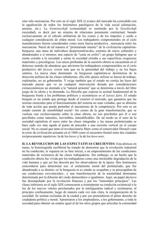 sino sólo mercancías. Por esto en el siglo XIX el avance del mercado ha coincidido con
la agudización de todos los fenómenos patológicos de la vida social (alienación,
anomia, etc.). La Gemeinschaft (comunidad) es sustituida por la Gesellschaft
(sociedad), es decir por un sistema de relaciones puramente contractual, basado
exclusivamente en el cálculo utilitarista de los costos y de los importes y sordo a
cualquier consideración de orden moral. Los trabajadores comprometidos en el ciclo
manufacturero fueron considerados como mera fuerza productiva , mercancía entre las
mercancías. Nació de tal manera el “proletariado interno” de la civilización capitalista-
burguesa; una masa de individuos despersonaliza-dos, carentes de raíces culturales y
abandonados a sí mismos; una especie de “casta en exilio”; un grupo halógeno que se
siente extraño a la sociedad y siente la sociedad extraña a sus específicas exigencias
materiales y psicológicas. Las raíces profundas de la cuestión obrera se encuentran en el
doloroso sentido de abandono que advierten los trabajadores comprometidos en el ciclo
productivo del factory sistem más que en la penosidad del trabajo y en los bajos
salarios. La nueva clase dominante -la burguesía capitalista-se desinteresa de la
dirección política de las clases subalternas; ella sólo quiere utilizar su fuerza de trabajo,
explotarlas, no ya gobernarlas. Y exige también que el estado no corrija las leyes del
mercado puesto que ve en cualquier intervención dictada por consideraciones
extraeconómicas un atentado a la “natural armonía” que se determina a través del libre
juego de la oferta y la demanda. La filosofía que expresa la actitud fundamental de la
burguesía frente a los problemas políticos y económicos es el laissez faire. El estado
burgués es un estado que protege desde el exterior el mercado, que garantiza que las
normas esenciales para el funcionamiento del sistema no sean violadas, que se abstiene
de toda acción que pueda perturbar el mecanismo de la competencia. Por esto es un
estado carente de sensibilidad social> los costos de la gran transformación, que se
vuelcan casi exclusivamente sobre la clase obrera, no son percibidos por él o son
percibidos como naturales, inevitables, inmodificables. De tal modo en el seno de la
sociedad capitalista el surco entre las clases integradas y las masas proletarizadas se
hace cada vez más agudo al punto de preceder a una escisión vertical en el cuerpo
social. No es casual que tanto el revolucionario Marx como el conservador Disraeli vean
la crisis de civilización actuante en el 1800 como el encuentro frontal entre dos ciudades
recíprocamente repulsivas: la de los haves y la de los have-nots.

II. LA REVOLUCION DE LAS EXPECTATIVAS CRECIENTES: Esta-dísticas en
mano, la historiografía neoliberal ha tratado de demostrar que la revolución industrial
no ha conducido, ni siquiera en su fase inicial, a un empeoramiento de las condiciones
materiales de existencia de las clases trabajadoras. Sin embargo, es un hecho que la
condición obrera fue vivida por los trabajadores como una intolerable degradación de la
vida humana y que así fue descrita por los observadores de la época. Dos fenómenos
concordaron para determinar eso: el aislamiento moral del proletariado, que fue
abandonado a su destino -ni la burguesía ni es estado se ocupaban y se preocupaban de
sus condiciones exis-tenciales-, y una transformación de la mentalidad dominante
determinada por la difusión del credo democrático e igualitario. Aquí, un papel decisivo
fue desempeñado por la revolución francesa y por los “inmortales principios”. Las
clases inferiores en el siglo XIX comenzaron a reinterpretar su condición existencial a la
luz de los nuevos valores proclamados por la inteliguentsia radical y reclamaron, al
principio confusamente, luego de manera cada vez más clara, la reorganización de la
sociedad. Se sentían excluidas de la ciudad y por eso pretendieron el pleno derecho de
ciudadanía política y moral. Apremiaron a los empleadores, a los gobernantes, a toda la
sociedad para obtener un estatus igual al de los otros grupos que articulan la comunidad
 
