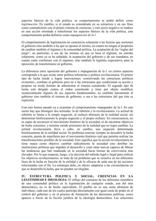 aspectos básicos de la vida política, su comportamiento se podrá definir como
legitimación. En cambio, si el estado es considerado en su estructura y en sus fines
como contradictorio con el propio sistema de creencias, y este juicio negativo se traduce
en una acción orientada a transformar los aspectos básicos de la vida política, este
comportamiento podrá definirse como impugnación de la l.

El comportamiento de legitimación no caracteriza solamente a las fuerzas que sostienen
el gobierno sino también a las que se oponen al mismo, en cuanto no tengan el propósito
de cambiar también el régimen o la comunidad política. La aceptación de las “reglas del
juego”, en particular, o sea de las normas en que se basa el régimen, no entraña
solamente, como ya se ha señalado, la aceptación del gobierno y de sus mandatos, en
cuanto estén conformes con el régimen, sino también la legítima expectativa, para la
oposición, de transformarse en gobierno.

La diferencia entre oposición del gobierno e impugnación de la l. en ciertos aspectos
corresponde a la que existe entre política reformista y política revolucionaria. El primer
tipo de lucha tiende a lograr innovaciones -conservando las estructuras políticas
existentes-, combate al gobierno pero no a las estructuras que condicionan su acción y
propone un modo distinto de administrar el sistema constituido. El segundo tipo de
lucha está dirigido contra el orden constituido y tiene por objeto modificar
sustancialmente algunos de sus aspectos fundamentales; no combate únicamente al
gobierno sino también al sistema de gobierno, o sea a las estructuras del que éste es
expresión.

Con esto hemos pasado ya a examinar el comportamiento impugnador de la l. En este
sector hay que distinguir dos actitudes: la de rebelión y la revolucionaria. La actitud de
rebelión se limita a la simple negación, al rechazo abstracto de la realidad social, sin
determinar históricamente la propia negación y el propio rechazo. En consecuencia, no
es capaz de reconocer el movimiento histórico de la sociedad, ni de encontrar objetivos
de lucha concretos, y termina siendo prisionero de la realidad que no logra cambiar. La
actitud revolucionaria lleva a cabo, en cambio, una negación determinada
históricamente de la realidad social. Su problema consiste siempre en descubrir la lucha
concreta, puesta de manifiesto por el movimiento histórico real que permita realizar las
transformaciones posibles de la sociedad. Esto significa que la acción revolucionaria no
tiene nunca como objetivo cambiar radicalmente la sociedad sino derribar las
instituciones políticas que impiden el desarrollo y crear otras nuevas capaces de liberar
las tendencias que han madurado en la sociedad hacia formas de convivencia más
elevadas. Por lo que respecta, luego, a la elección del método legal o ilegal para realizar
los objetivos revolucionarios, se trata de un problema que se resuelve en las diferentes
fases de la lucha en función de la utilidad y de la eficacia de cada una de las acciones
relacionadas con el fin. La estrategia debe, en efecto, adaptarse a las circunstancias en
que se desarrolla la lucha, que no pueden ser elegidas.

IV. ESTRUCTURA POLITICA Y SOCIAL, CREENCIAS EN LA
LEGITIMIDAD E IDEOLOGIA: El influjo del consenso de los diferentes miembros
de una comunidad política en la legitimación de cualquier estado, aun del más
democrático, no es de hecho equivalente. El pueblo no es una suma abstracta de
individuos, cada uno de los cuales participa directamente con igual cuota de poder en el
control del gobierno y en el proceso de formación de las decisiones políticas, como
aparece a través de la ficción jurídica de la ideología democrática. Las relaciones
 