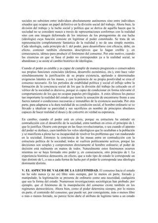 sociales no subsisten entre individuos absolutamente autónomos sino entre individuos
situados que ocupan un papel definitivo en la división social del trabajo. Ahora bien, la
división del trabajo y la lucha social y política que se deriva de aquélla hacen que la
sociedad no se considere nunca a través de representaciones conformes con la realidad
sino con una imagen deformada de los intereses de los protagonistas de esa lucha
(ideología) cuya función consiste en legitimar el poder constituido. Se trata de un
representación completamente fantástica de la realidad y no de una simple mentira.
Cada ideología, cada principio de l. del poder, para desarrollarse con eficacia, debe, en
efecto, contener también elementos descriptivos que lo hagan creíble y, en
consecuencia, idóneo para producir el fenómeno del consenso. Por este motivo, cuando
las creencias en que se basa el poder no corresponden ya a la realidad social, se
abandonan y se asiste al cambio histórico de ideologías.

Cuando el poder es estable y es capaz de cumplir de manera progresista o conservadora
sus propias funciones esenciales (defensa, desarrollo económico, etc.), esto hace valer
simultáneamente la justificación de su propia existencia, apelando a determinadas
exigencias latentes en las masas, y con la potencia de su propia positividad se crea el
consenso necesario. En los períodos de estabilidad política y social el influjo sobre la
formación de la conciencia social de los que la división del trabajo ha colocado en el
vértice de la sociedad es decisiva, porque es capaz de condicionar en forma relevante el
comportamiento de los que no ocupan papeles privilegiados. A estos últimos les parece
tan importante la realidad del estado que tienen la sensación de encontrarse frente a una
fuerza natural o condiciones necesarias e inmutables de la existencia asociada. Por otra
parte, para adaptarse a la dura realidad de su condición social, el hombre ordinario se ve
llevado a idealizar su pasividad y sus sacrificios en nombre de principios absolutos
capaces de hacer realidad el deseo y de convertir en verdad su esperanza.

En cambio, cuando el poder está en crisis, porque su estructura ha entrado en
contradicción con el desarrollo de la sociedad, entra tambien en crisis el principio de l.
que lo justifica. Ocurre esto porque en las fases revolucionarias, o sea cuando el aparato
del poder se deshace, caen también los velos ideológicos que lo ocultaban a la población
y se manifiesta a plena luz su incapacidad de resolver los problemas que van madurando
en la sociedad. Entonces la conciencia de las masas entra en contradicción con la
estructura política de la sociedad; todos se vuelven políticamente activos, porque las
decisiones son simples y comprometen directamente al hombre ordinario; el poder de
decisión está realmente en manos de todos. Naturalmente estos fenómenos ocurren
mientras no se haya formado otro poder y, en consecuencia, otro principio de l. La
experiencia histórica demuestra, en efecto, que a todo tipo de estado le corresponde un
tipo distinto de l., o sea a cada forma de lucha por el poder le corresponde una ideologia
dominante distinta.

V. EL ASPECTO DE VALOR DE LA LEGITIMIDAD. El consenso hacia el estado
no ha sido nunca (y no es) libre sino siempre, por lo menos en parte, forzado y
manipulado. la legitimación se presenta de ordinario como una necesidad, cualquiera
que sea la forma del estado. Numerosas investigaciones sociológicas han probado, por
ejemplo, que el fenómeno de la manipulación del consenso existe también en los
regímenes democráticos. Ahora bien, como el poder determina siempre, por lo menos
en parte, el contenido del consenso, que puede ser, por consiguiente, más o menos libre
o más o menos forzado, no parece lícito darle el atributo de legítimo tanto a un estado
 