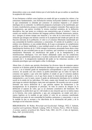 democrático como a un estado tiránico por el solo hecho de que en ambos se manifiesta
la aceptación del sistema.

Si nos limitamos a definir como legítimo un estado del que se aceptan los valores y las
estructuras fundamentales, esta formulación termina incluyendo también lo opuesto de
lo que comúnmente se entiende por consenso: el consenso impuesto y el carácter
ideológico de su contenido. La definición propuesta al principio se ha manifestado, por
lo tanto, insatisfactoria, porque es compatible con cualquier contenido. Para superar esta
incongruencia, que parece invalidar la misma exactitud semántica de la definición
descriptiva, hay que poner en evidencia una característica que el termino l. tiene en
común con muchos otros términos del lenguaje político (libertad, democracia, justicia,
etc.): designa al mismo tiempo una situación y un valor de la convivencia social. La
situación que designa este término consiste en la aceptación del estado por parte de una
fracción relevante de la población; el valor es el consenso libremente manifestado por
una comunidad de hombres autónomos y conscientes. El sentido de la palabra l. no es
estático sino dinámico; es una unidad abierta, de la que se presupone un cumplimiento
posible en un futuro indefinido y cuya realidad actual es sólo un asomo. En cualquier
manifestación histórica de la l. brilla siempre la promesa, presentada hasta ahora como
irrealizada, de una sociedad justa en que el consenso, que constituye su esencia, pueda
manifestarse libremente sin interferencia del poder y de la manipulación y sin
mistificaciones ideológicas. Con esto hemos adelantado cuáles son las condiciones
sociales que permitirían aproximarse a la plena realización del valor incorporado en el
concepto de l.: la desaparición tendencial del poder en las relaciones sociales y del
elemento psicológico que está ligado a ellas: la ideología.

Ahora bien, el criterio que permite discriminar los diversos tipos de consenso parece
consistir en el distinto grado de deformación ideológica a que está sometida la creencia
en la l. y en el distinto grado de manipulación correspondiente a que se sujeta dicha
creencia. de acuerdo con este criterio se podría demostrar que no todos los tipos de
consenso son iguales y que sería más legítimo el estado en que el consenso pudiera
expresarse más libremente y en el que fuera menor la intervención del poder y de la
manipulación y, por lo tanto, menor el grado de deformación ideológica de la realidad
social en la mente de los individuos. Por tanto, cuanto más forzado sea el consenso y
más tenga un carácter ideológico, tanto más será aparente. De acuerdo con esto se puede
formular una nueva definición de l. que permita superar las limitaciones y las
incongruencias de la propuesta al principio. Se trata en esencia de integrar en la
definición el aspecto de valor, que es un elemento constitutivo del fenómeno. Por
consiguiente se podrá decir que la l. del estado es una situación que no se realiza nunca
en la historia, sino como aspiración, y que, por consiguiente, un estado será más o
menos legítimo en la medida en que realice el valor de un consenso manifestado
libremente por parte de una comunidad de hombres autónomos y conscientes, o sea en
la medida en que se acerque a las idea-límite de la eliminación del poder y de la
ideología en las relaciones sociales.

BIBLIOGRAFIA. M. Weber, Wirtschaft und Gesellschaft, Tubinga, 1922; C. Schmitt,
Legalitat und Legitimitat, Munich- Leipzig, 1932; G. Ferrero, Potere, 1942; D. Easton,
A systems analysis of political life, Nueva York, 1965; AA.VV., L’idée de légitimité,
París, 1967. [LUCIO LEVI]

Partidos políticos
 