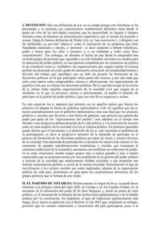 I. DEFINICION: Dar una definición de p.p. no es simple porque este fenómeno se ha
presentado y se presenta con características notablemente diferentes tanto desde el
punto de vista de las actividades concretas que ha desarrollado en lugares y tiempos
distintos como en términos de estructuración organizativa que el mismo ha asumido y
asume. Según la famosa definición de Weber el p. es “una asociación [...] dirigida a un
fin deliberado, ya sea éste ‘objetivo’ como la realización de un programa que tiene
finalidades materiales o ideales, o ‘personal’, es decir tendiente a obtener beneficios,
poder y honor para los jefes y secuaces o si no tendiente a todos estos fines
conjuntamente”. Sin embargo, no obstante el hecho de que desde la antigüedad han
existido grupos de personas que siguiendo a un jefe luchaban con todos los medios para
la obtención del poder político, es una opinión compartida por los estudiosos de política
la de considerar como p. verdaderos las organizaciones que surgen cuando el sistema
político ha alcanzado un cierto grado de autonomía estructural, de complejidad interna y
división del trabajo que signifique, por un lado un proceso de formación de las
decisiones políticas en la que participan varias partes del sistema, y por otro lado que
entre estas partes estén comprendidos, teórica y efectivamente, los representantes de
aquellos a los que se refieren las decisiones políticas. De lo cual deriva que en la noción
de p. entran todas aquellas organizaciones de la sociedad civil que surgen en el
momento en el que se reconoce, teórica o prácticamente, al pueblo el derecho de
participar en la gestión de poder político y que con este fin se organizan y actúan.

En esta acepción los p. aparecen por primera vez en aquellos países que fueron los
primeros en adoptar la forma de gobierno representativo. Esto no significa que los p.
nacen automáticamente con el gobierno representativo sino más bien que los procesos
políticos y sociales que llevaron a esta forma de gobierno, que preveía una gestión del
poder por parte de los “representantes del pueblo”, más adelante en el tiempo han
llevado a una progresiva democratización de la vida política y a la inserción de sectores
cada vez más amplios de la sociedad civil en el sistema político. En términos generales
puede decirse que el nacimiento y el desarrollo de los p. está vinculado al problema de
la participación, es decir al progresivo aumento de la demanda de participar en el
proceso de formación de las decisiones políticas por parte de clases y estratos diversos
de la sociedad. Esta demanda de participación se presenta de manera más intensa en los
momentos de grandes transformaciones económicas y sociales que trastornan la
estructura tradicional de la sociedad y amenazan con modificar sus relaciones de poder:
es en estas situaciones cuando surgen grupos más o menos grandes y más o menos
organizados que se proponen actuar por una ampliación de la gestión del poder político
a sectores de la sociedad que anteriormente estaban excluidos o que proponen una
distinta estructuración política y social de la misma sociedad. Naturalmente el tipo de
movilización y los estratos sociales que están implicados, además de la organizacion
política de cada país, determinan en gran parte las características distintivas de los
grupos políticos que se forman de este modo.

II. EL PARTIDO DE NOTABLES: Históricamente el origen de los p. se puede hacer
remontar a la primera mitad del siglo XIX, en Europa y en los Estados Unidos. Es el
momento de la afirmación del poder de la clase burguesa y, desde un punto de vista
político, es el momento de la difusión de las instituciones parlamentarias o de la batalla
política por su constitución. En Inglaterra, el país de tradiciones parlamentarias más
largas, los p. hacen su aparición con el Reform Act de 1832 que, ampliando el sufragio,
permitió que los estratos industriales y comerciales del país participaran junto a la
 