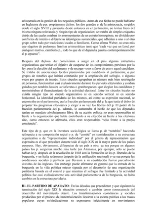 aristocracia en la gestión de los negocios públicos. Antes de esa fecha no puede hablarse
en Inglaterra de p.p. propiamente dichos: los dos grandes p. de la aristocracia, surgidos
desde el siglo XVIII y presentes desde entonces en el parlamento, no tenían fuera del
mismo ninguna relevancia y ningún tipo de organización; se trataba de simples etiquetas
detrás de las cuales estaban los representantes de un estrato homogéneo, no dividido por
conflictos de interés o diferencias ideológicas sustanciales, que adherían a uno o al otro
grupo sobre todo por tradiciones locales o familiares. Como afirma Weber, no eran más
que séquitos de poderosas familias aristocráticas tanto que “cada vez que un Lord, por
cualquier motivo, cambiaba p., todo lo que de él dependía pasaba contemporáneamente
al p. opuesto”.

Después del Reform Act comenzaron a surgir en el país algunas estructuras
organizativas que tenían el objetivo de ocuparse de los cumplimientos previstos por la
ley para la elección del parlamento y de recoger votos a favor de este o aquel candidato.
Se trataba de asociaciones locales promovidas por candidatos al parlamento, o por
grupos de notables que habían combatido por la ampliación del sufragio, o algunas
veces por grupos de interés. Estos círculos agrupaban un número más bien restringido
de personas, funcionaban casi exclusivamente durante los períodos electorales y estaban
guiados por notables locales -aristócratas o granburgueses- que elegían los candidatos y
suministraban el financiamiento de la actividad electoral. Entre los círculos locales no
existía ningún tipo de vínculo organizativo ni en sentido vertical ni en sentido
horizontal. La identidad partidaria de los mismos, así como su expresión nacional, se
encontraba en el parlamento; era la fracción parlamentaria del p. la que tenía el deber de
preparar los programas electorales y elegir a su vez los líderes del p. El poder de la
fracción parlamentaria del p., además, lo aumentaba el hecho de que los diputados
tenían un mandato absolutamente libre: de su acción política no eran responsables ni
frente a la organización que había contribuido a su elección ni frente a los electores
sino, como entonces se afirmaba, ellos eran responsables “sólo frente a la propia
conciencia”.

Este tipo de p. que en la literatura socio-lógica se llama p. de “notables” haciendo
referencia a su composición social o p. de “comité” en consideración a su estructura
organizativa o de “representación individual” por el género de representación que
expresaba es el que prevalece durante todo el siglo XIX en la mayor parte de los países
europeos. Hay, obviamente, diferencias de un país a otro, ya sea porque en algunos
países los p. surgieron mucho más tarde (en Alemania, por ejemplo, sólo se puede
hablar de p. después de la revolución de 1848 con la formación de los p. liberales de la
burguesía, y en Italia solamente después de la unificación nacional) o ya sea porque las
condiciones sociales y políticas que llevaron a su constitución fueron parcialmente
distintas de las inglesas. Sin embargo puede afirmarse en general que la entrada de la
burguesía en la vida política estuvo signada por el desarrollo de una organización
partidaria basada en el comité y que mientras el sufragio fue limitado y la actividad
política fue casi exclusivamente una actividad parlamentaria de la burguesía, no hubo
cambios en la estructura partidaria.

III. EL PARTIDO DE APARATO: En las décadas que precedieron y que siguieron la
terminación del siglo XIX la situación comenzó a cambiar como consecuencia del
desarrollo del movimiento obrero. Las transformaciones económicas y sociales
producidas por el proceso de industrialización llevaron a la escena política a las masas
populares cuyas reivindicaciones se expresaron inicialmente en movimientos
 
