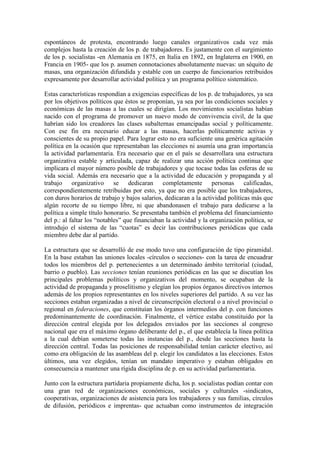 espontáneos de protesta, encontrando luego canales organizativos cada vez más
complejos hasta la creación de los p. de trabajadores. Es justamente con el surgimiento
de los p. socialistas -en Alemania en 1875, en Italia en 1892, en Inglaterra en 1900, en
Francia en 1905- que los p. asumen connotaciones absolutamente nuevas: un séquito de
masas, una organización difundida y estable con un cuerpo de funcionarios retribuidos
expresamente por desarrollar actividad política y un programa político sistemático.

Estas características respondían a exigencias específicas de los p. de trabajadores, ya sea
por los objetivos políticos que éstos se proponían, ya sea por las condiciones sociales y
económicas de las masas a las cuales se dirigían. Los movimientos socialistas habían
nacido con el programa de promover un nuevo modo de convivencia civil, de la que
habrían sido los creadores las clases subalternas emancipadas social y políticamente.
Con ese fin era necesario educar a las masas, hacerlas políticamente activas y
conscientes de su propio papel. Para lograr esto no era suficiente una genérica agitación
política en la ocasión que representaban las elecciones ni asumía una gran importancia
la actividad parlamentaria. Era necesario que en el país se desarrollara una estructura
organizativa estable y articulada, capaz de realizar una acción política continua que
implicara el mayor número posible de trabajadores y que tocase todas las esferas de su
vida social. Además era necesario que a la actividad de educación y propaganda y al
trabajo organizativo se dedicaran completamente personas calificadas,
correspondientemente retribuidas por esto, ya que no era posible que los trabajadores,
con duros horarios de trabajo y bajos salarios, dedicaran a la actividad políticas más que
algún recorte de su tiempo libre, ni que abandonasen el trabajo para dedicarse a la
política a simple título honorario. Se presentaba también el problema del financiamiento
del p.: al faltar los “notables” que financiaban la actividad y la organización política, se
introdujo el sistema de las “cuotas” es decir las contribuciones periódicas que cada
miembro debe dar al partido.

La estructura que se desarrolló de ese modo tuvo una configuración de tipo piramidal.
En la base estaban las uniones locales -círculos o secciones- con la tarea de encuadrar
todos los miembros del p. pertenecientes a un determinado ámbito territorial (ciudad,
barrio o pueblo). Las secciones tenían reuniones periódicas en las que se discutían los
principales problemas políticos y organizativos del momento, se ocupaban de la
actividad de propaganda y proselitismo y elegían los propios órganos directivos internos
además de los propios representantes en los niveles superiores del partido. A su vez las
secciones estaban organizadas a nivel de circunscripción electoral o a nivel provincial o
regional en federaciones, que constituían los órganos intermedios del p. con funciones
predominantemente de coordinación. Finalmente, el vértice estaba constituido por la
dirección central elegida por los delegados enviados por las secciones al congreso
nacional que era el máximo órgano deliberante del p., el que establecía la línea política
a la cual debían someterse todas las instancias del p., desde las secciones hasta la
dirección central. Todas las posiciones de responsabilidad tenían carácter electivo, así
como era obligación de las asambleas del p. elegir los candidatos a las elecciones. Estos
últimos, una vez elegidos, tenían un mandato imperativo y estaban obligados en
consecuencia a mantener una rígida disciplina de p. en su actividad parlamentaria.

Junto con la estructura partidaria propiamente dicha, los p. socialistas podían contar con
una gran red de organizaciones económicas, sociales y culturales -sindicatos,
cooperativas, organizaciones de asistencia para los trabajadores y sus familias, círculos
de difusión, periódicos e imprentas- que actuaban como instrumentos de integración
 