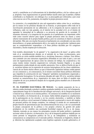 social y contribuían en el reforzamiento de la identidad política y de los valores que el
p. proponía. Esas organizaciones en general habían nacido antes que el partido y habían
contribuido a su fundación: sin embargo el p. se preocupaba por reforzarlas y por crear
otras nuevas con el fin, justamente, de ampliar la propia presencia social.

La extensión y la complejidad de esta red organizativa indica cómo los p. socialistas,
por lo menos en las primeras décadas de su historia, se preocuparon sobre todo de la
movilización permanente de sus adherentes y de la conquista de nuevos espacios de
influencia, cada vez más grandes, en el interior de la sociedad civil, en el intento de
agrandar la intensidad de la adhesión a su proyecto de gestión de la sociedad. El
momento electoral y la conquista de los puestos en el parlamento era importante sobre
todo como ocasión ulterior para signar la propia presencia entre las masas y como
ulterior instrumento de la propia batalla política, pero no constituía el objetivo principal
del partido. Más aún con mucha frecuencia el parlamento era considerado con una cierta
desconfianza y el grupo parlamentario del p. era sujeto de una particular vigilancia para
que su comportamiento respondiese a la línea política decidida por los congresos
nacionales y hecha respetar por la dirección.

Este modelo, denominado “p. de aparato” o “p. organizativo de masa”, se aplica sobre
todo al p. socialdemócrata alemán en el período de su línea revolucionaria, pero
caracteriza en cierta medida también los p. socialistas franceses e italiano. Este último,
aun contando con una estructura organizativa difundida en casi todo el país y con una
serie de organizaciones de apoyo como las cámaras de trabajo, las cooperativas y las
casas rurales tenían vínculos organizati-vos verticales bastante frágiles y su grupo
parlamentario estaba dotado de una notable autonomía. Esto se debía al hecho de que el
p. socialista italiano era la expresión de sectores heterogéneos de las clases subalternas,
carecía de un fuerte núcleo obrero ya que el desarrollo capitalista italiano estaba apenas
en sus comienzos y, en consecuencia, en el mismo coexistían líneas políticas diferentes
que impedían la construcción de una “máquina” partidaria racionalmente organizada y
políticamente homogénea. En las primeras décadas del siglo XX el p. socialista italiano
acentuó su características de p. organizativo de masa, pero en Italia el modelo más
completo de ese p.se producirá después de la segunda guerra mundial con el desarrollo
del p. comunista.

IV. EL PARTIDO ELECTORAL DE MASAS: La rápida expansión de los p.
obreros estaba destinada a producir cambios graduales también en los p. de la burguesía,
especialmente luego de la introducción del sufragio universal y de la integración parcial
o total de los p. obreros en el sistema político. Al comienzo los notables no se mostraron
muy favorables a la formación de p. de masas: había habido progresivas ampliaciones
de la participación en los círculos y en los comités electorales, y también se había
tratado de unificar a nivel nacional el trabajo electoral y potenciarlo a través del empleo
de personal político de tiempo completo; sin embargo el miedo de ver amenazada la
propia función de preeminencia por una democratización de sus p. o de ver cuestionada
la propia concepción de la política o los propios criterios de gestión del poder
produjeron en los notables una acentuada hostilidad respecto de los p. de masas.
Además, teniendo en sus manos los principales resortes del poder político y pudiendo
accionar sobre el ejército y la burocracia, los p. de la burguesía pudieron impedir por un
cierto período la integración política de los p. de trabajadores y neutralizar en
consecuencia su competencia en el mercado político. Solamente en Inglaterra, donde el
p. laborista fue rápidamente aceptado como legítimo aspirante al poder gubernativo, el
 