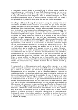 p. conservador comenzó desde la terminación de la primera guerra mundial su
conversión en p. con participación de masa. En la Europa continental este proceso se
produjo en general sólo después de la segunda guerra mundial, cuando la mayor parte
de los p. de comité estuvieron obligados a darse un aparato estable para una eficaz
actividad de propaganda, buscar un séquito de masas y vinculaciones con grupos y
asociaciones de la sociedad civil capaz de dar al p. una base estable de consenso.

Sin embargo, a diferencia de los p. de trabajadores, estos p. han tenido y tienen como
característica distintiva la movilización de los electores más que de los inscriptos.
Dotados con una organización parcialmente calcada de los p. obreros -con secciones,
federaciones, dirección centralizada y personal político empleado a tiempo completo-
los p. electorales de masas en general no se dirigen a una clase o estrato particular sino
que tratan de obtener la confianza de los estratos más diversos de la población,
proponiendo en plataformas amplias y flexibles, además de suficientemente vagas, la
satisfacción del mayor número de exigencias y la solución de los más diferentes
problemas sociales. Justamente por sus objetivos esencialmente electorales, la
participación de los inscriptos a la formulación de las plataformas políticas de los p. es
de naturaleza puramente formal: más que el debate político de base, la actividad más
importante del p. es la elección de los candidatos a las elecciones, que deben cumplir
toda una serie de requisitos idóneos para el aumento del potencial electoral del p. Por
esta razón asumen todavía importancia los notables, que por el hecho de ocupar
posiciones claves en la sociedad civil, pueden procurar al p. vastas clientelas y
suministrar parte de los medios económicos necesarios para la financiación de la
actividad electoral. En este tipo de p. no existe, o existe en un modo muy contrastado,
una disciplina de p. o una acción política unitaria: es muy frecuente, en efecto, que el p.
presente rostros diferentes según los sectores y las zonas geográficas a los cuales se
dirige, y sucede también con frecuencia que su línea política sufre variaciones
“tácticas”, inclusive notables, vinculadas con momentos políticos particulares. Por este
conjunto de características el p. electoral de masas ha sido también definido p.
atrapatodo.

El p. atrapatodo es el último en aparecer en la escena política europea y en un cierto
sentido concluye la historia así como se ha desarrollado hasta ahora. Hay que repetir
que se trata de una “historia” que prescinde en gran parte de los acontecimientos
específicos de los estados particulares ya que las características sociales y políticas de
los distintos estados europeos han influido tanto sobre la fecha de nacimiento del
sistema político como sobre el período de constitución de este o de aquel p., o de p. con
características “mixtas”. Además, si bien entre los p. que acabamos de describir existe
un orden de sucesión, en el sentido de que históricamente han aparecido en el orden
señalado, no existe entre los mismos una relación evolutiva necesaria: en efecto, no es
cierto que un tipo de p. produzca inevitablemente otro, con la consecuente desaparición
del precedente. Más bien causas sociales o políticas específicas llevan al surgimiento de
una determinada configuración partidaria que puede durar por un cierto tiempo, luego
modificarse y finalmente asumir características absolutamente nuevas. Esto significa,
entre otras cosas, que distintos tipos de p. pueden coexistir en el mismo sistema
partidario: en efecto, si bien la mayor parte de los p. burgueses se ha transformado en p.
electorales de masas, existen todavía pequeños p. de notables, de la misma forma como
en algunos países existen contemporánea-mente p. electorales de masas y p. de aparato
(v. sistemas de partido).
 