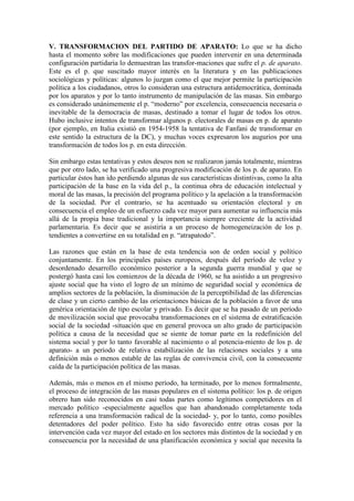 V. TRANSFORMACION DEL PARTIDO DE APARATO: Lo que se ha dicho
hasta el momento sobre las modificaciones que pueden intervenir en una determinada
configuración partidaria lo demuestran las transfor-maciones que sufre el p. de aparato.
Este es el p. que suscitado mayor interés en la literatura y en las publicaciones
sociológicas y políticas: algunos lo juzgan como el que mejor permite la participación
política a los ciudadanos, otros lo consideran una estructura antidemocrática, dominada
por los aparatos y por lo tanto instrumento de manipulación de las masas. Sin embargo
es considerado unánimemente el p. “moderno” por excelencia, consecuencia necesaria o
inevitable de la democracia de masas, destinado a tomar el lugar de todos los otros.
Hubo inclusive intentos de transformar algunos p. electorales de masas en p. de aparato
(por ejemplo, en Italia existió en 1954-1958 la tentativa de Fanfani de transformar en
este sentido la estructura de la DC), y muchas voces expresaron los augurios por una
transformación de todos los p. en esta dirección.

Sin embargo estas tentativas y estos deseos non se realizaron jamás totalmente, mientras
que por otro lado, se ha verificado una progresiva modificación de los p. de aparato. En
particular éstos han ido perdiendo algunas de sus características distintivas, como la alta
participación de la base en la vida del p., la continua obra de educación intelectual y
moral de las masas, la precisión del programa político y la apelación a la transformación
de la sociedad. Por el contrario, se ha acentuado su orientación electoral y en
consecuencia el empleo de un esfuerzo cada vez mayor para aumentar su influencia más
allá de la propia base tradicional y la importancia siempre creciente de la actividad
parlamentaria. Es decir que se asistiría a un proceso de homogeneización de los p.
tendientes a convertirse en su totalidad en p. “atrapatodo”.

Las razones que están en la base de esta tendencia son de orden social y político
conjuntamente. En los principales países europeos, después del período de veloz y
desordenado desarrollo económico posterior a la segunda guerra mundial y que se
postergó hasta casi los comienzos de la década de 1960, se ha asistido a un progresivo
ajuste social que ha visto el logro de un mínimo de seguridad social y económica de
amplios sectores de la población, la disminución de la perceptibilidad de las diferencias
de clase y un cierto cambio de las orientaciones básicas de la población a favor de una
genérica orientación de tipo escolar y privado. Es decir que se ha pasado de un período
de movilización social que provocaba transformaciones en el sistema de estratificación
social de la sociedad -situación que en general provoca un alto grado de participación
política a causa de la necesidad que se siente de tomar parte en la redefinición del
sistema social y por lo tanto favorable al nacimiento o al potencia-miento de los p. de
aparato- a un período de relativa estabilización de las relaciones sociales y a una
definición más o menos estable de las reglas de convivencia civil, con la consecuente
caída de la participación política de las masas.

Además, más o menos en el mismo período, ha terminado, por lo menos formalmente,
el proceso de integración de las masas populares en el sistema político: los p. de origen
obrero han sido reconocidos en casi todas partes como legítimos competidores en el
mercado político -especialmente aquellos que han abandonado completamente toda
referencia a una transformación radical de la sociedad- y, por lo tanto, como posibles
detentadores del poder político. Esto ha sido favorecido entre otras cosas por la
intervención cada vez mayor del estado en los sectores más distintos de la sociedad y en
consecuencia por la necesidad de una planificación económica y social que necesita la
 