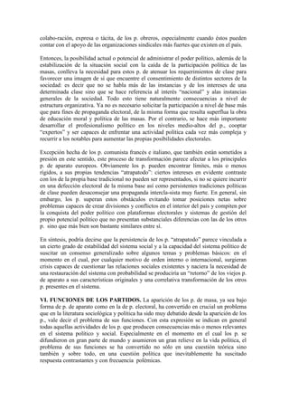 colabo-ración, expresa o tácita, de los p. obreros, especialmente cuando éstos pueden
contar con el apoyo de las organizaciones sindicales más fuertes que existen en el país.

Entonces, la posibilidad actual o potencial de administrar el poder político, además de la
estabilización de la situación social con la caída de la participación política de las
masas, conlleva la necesidad para estos p. de atenuar los requerimientos de clase para
favorecer una imagen de sí que encuentre el consentimiento de distintos sectores de la
sociedad: es decir que no se habla más de las instancias y de los intereses de una
determinada clase sino que se hace referencia al interés “nacional” y alas instancias
generales de la sociedad. Todo esto tiene naturalmente consecuencias a nivel de
estructura organizativa. Ya no es necesario solicitar la participación a nivel de base más
que para fines de propaganda electoral, de la misma forma que resulta superflua la obra
de educación moral y política de las masas. Por el contrario, se hace más importante
desarrollar el profesionalismo político en los niveles medio-altos del p., cooptar
“expertos” y ser capaces de enfrentar una actividad política cada vez más compleja y
recurrir a los notables para aumentar las propias posibilidades electorales.

Excepción hecha de los p. comunista francés e italiano, que también están sometidos a
presión en este sentido, este proceso de transformación parece afectar a los principales
p. de aparato europeos. Obviamente los p. pueden encontrar límites, más o menos
rígidos, a sus propias tendencias “atrapatodo”: ciertos intereses en evidente contraste
con los de la propia base tradicional no pueden ser representados, si no se quiere incurrir
en una defección electoral de la misma base así como persistentes tradiciones políticas
de clase pueden desaconsejar una propaganda intercla-sista muy fuerte. En general, sin
embargo, los p. superan estos obstáculos evitando tomar posiciones netas sobre
problemas capaces de crear divisiones y conflictos en el interior del país y compiten por
la conquista del poder político con plataformas electorales y sistemas de gestión del
propio potencial político que no presentan substanciales diferencias con las de los otros
p. sino que más bien son bastante similares entre sí.

En síntesis, podría decirse que la persistencia de los p. “atrapatodo” parece vinculada a
un cierto grado de estabilidad del sistema social y a la capacidad del sistema político de
suscitar un consenso generalizado sobre algunos temas y problemas básicos: en el
momento en el cual, por cualquier motivo de orden interno o internacional, surgieran
crisis capaces de cuestionar las relaciones sociales existentes y naciera la necesidad de
una restauración del sistema con probabilidad se produciría un “retorno” de los viejos p.
de aparato a sus características originales y una correlativa transformación de los otros
p. presentes en el sistema.

VI. FUNCIONES DE LOS PARTIDOS. La aparición de los p. de masa, ya sea bajo
forma de p. de aparato como en la de p. electoral, ha convertido en crucial un problema
que en la literatura sociológica y política ha sido muy debatido desde la aparición de los
p., vale decir el problema de sus funciones. Con esta expresión se indican en general
todas aquellas actividades de los p. que producen consecuencias más o menos relevantes
en el sistema político y social. Especialmente en el momento en el cual los p. se
difundieron en gran parte de mundo y asumieron un gran relieve en la vida política, el
problema de sus funciones se ha convertido no sólo en una cuestión teórica sino
también y sobre todo, en una cuestión política que inevitablemente ha suscitado
respuesta contrastantes y con frecuencia polémicas.
 