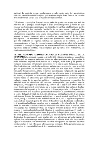 nacional. La protesta obrera, revolucionaria o refor-mista, nace del resentimiento
colectivo contra la sociedad burguesa que no siente ningún deber frente a las víctimas
de la acumulación salvaje y de la industrialización acelerada.

El fenómeno es contagios. Progresivamente todos los grupos que ocupan una posición
periférica en la jerarquía social exigen la plena ciudadanía política y moral. Lo cual
produce una fermentación continua de las demandas. Se verifica así el fenómeno que los
científicos sociales han bautizado “revolución de las expectativas crecientes”. Que
nace, justamente, de una reformulación del cuadro de referencia axiológico. Los grupos
subalternos ya no perciben como natural e inmodificable su condición de ciudadanos de
segunda o tercera categoría, ahora pretenden un status igual al de las clases
privilegiadas. Y el instrumento para ejercer una presión eficaz sobre la sociedad para
que ésta, mediante sus órganos, satisfaga sus demandas es la protesta. La época
contemporánea es la época del progresivo avance del principio socialista de la igualdad
a través de la estrategia de la protesta. Ya no se toleran diferencias económicas, sociales
o políticas entre los hombres, y las diferencias que, a pesar de todo, permanecen, son
percibidas como ilegítimas.

III. DEL MERCADO AUTORRE-GULADO AL CONTROL SOCIAL DE LA
ECONOMIA: La sociedad europea en el siglo XIX está caracterizada por un conflicto
fundamental: por una parte, existe una institución -el mercado- que trata de conquistar la
plena autonomía respecto de la política, de la religión, de la moral y en general de
cualquier instancia no estrictamente económica; por la otra un valor -la igualdad- que se
difunde rápidamente en todos los ambientes sociales como un contagio y que, a medida
que las generaciones se suceden, adquiere cada vez más vigor hasta hacerse una
formidable fuerza histórica. Ahora, el mercado autorregulado y el principio de igualdad
tienen exigencias incompatibles entre sí, puesto que el primero exige la no intervención
del estado y el segundo, por el contrario, postula que el estado debe asumir la carga de
eliminar todos los obstáculos que objetivamente impiden a los ciudadanos menos
pudientes gozar de los derechos políticos y sociales formalmente reconocidos. La
sociedad trata de defenderse del mercado autorregulado, que produce miseria,
desigualdad, desocupación y alienación y, a través de la acción del estado, trata de
poner límites precisos al imperialismo de la lógica capitalista. Las luchas de la clase
obrera contra la burguesía y las alternativas políticas proyectadas por los pensadores
socialistas tienen esto en común: quieren abolir el mercado o, cuando menos, someterlo
al control de la colectividad. La abolición del mercado implica la creación de un sistema
radicalmente distinto: la economía colectivista; el simple control significa el fin del
laissez faire y la creación de una economía mixta, en la cual la lógica de la ganancia
individual sea moderada por la del interés de la colectividad. En Europa occidental no
es la solución radical la que prevalece sino la moderada, es decir la solución del control
social del mercado, el cual no es abolido sino socializado. De tal modo se verifica, como
consecuencia más o menos directa de las enérgicas presiones ejercidas por los partidos
obreros, el pasaje del capitalismo individualista al capitalismo organizado. El estado ya
no se limita a desempeñar las funciones de guardián de la propiedad privada y de tutor
del orden público, sino que, por el contrario, se hace intérprete de valores -la justicia
distributiva, la seguridad, el pleno empleo, etc.- que el mercado es hasta incapaz de
registrar. Los trabajadores ya no son abandonados a sí mismos frente a las impersonales
leyes de la economía y el estado siente el deber ético-político de crear una envoltura
institucional en el cual ellos estén adecuadamente protegidos de las perturbaciones que
caracterizan la existencia histórica de la economía capitalista.
 