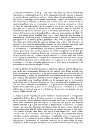 Al analizar el desarrollo de los p. se ha visto como éstos han sido un instrumento
importante, si no el principal, a través de los cuales grupos sociales siempre en aumento
se han introducido en el sistema político y cómo, sobre todo por medio de los p., esos
grupos han podido expresar de manera más o menos completa sus reivindicaciones y
sus necesidades y participar, de manera más o menos eficaz en la formación de las
decisiones políticas. Que los p. transmiten lo que en la literatura sociológica y política
se llama la “demanda política” de la sociedad y que a través de los p. las masas
participen en el proceso de formación de las decisiones políticas, significa el
cumplimiento de las dos funciones que se le reconocen unánimemente a los p.p. A la
función de transmisión de la demanda política pertenecen todas aquellas actividades de
los p. que tienen como finalidad lograr que a nivel decisional sean tomadas en
consideración ciertas exigencias y ciertas necesidades de la sociedad. Al momento de la
participación en el proceso político pertenecen actos como la organización de las
elecciones, el nombramiento del personal político, etc., a través del cual el p. se
constituye como sujeto de acción política, es decir que viene delegado para actuar en el
sistema con la finalidad de conquistar el poder, y en consecuencia gobernar.
Es evidente que si se hace referencia a los viejos p. de notables no existen al respecto
muchos problemas; éstos, en efecto, reunían un estrato homogéneo y no dividido por
fuertes contrastes de principios o de intereses y no tenían necesidad de una organización
ni de procedimientos muy complicados para transmitir la demanda política de su base
social y para el nombramiento y control de sus representantes oficiales; estos últimos
podían fácilmente actuar para la satisfacción de las exigencias de la base que los había
expresado, y a la que pertenecía orgánicamente, es decir hacia la mantención y la
protección de sus mismos privilegios de clase.

Con los p. de masa por el contrario, que con frecuencia organizan millones de personas,
que pueden expresar demandas diferentes, de tipo sectorial como de tipo general, entre
ellas homogéneas o contrastantes, y que preven complicados procedimientos para el
nombramiento y el control de los sujetos que en el sistema político actúan en nombre y
por cuenta de estos centenares de miles o millones de personas, la situación es diferente
y de necesidades muy complejas. ¿Cuáles son las demandas que los p. transmiten
preferentemente? ¿Reflejan efectivamente las exigencias más amplias de su base social?
¿En qué forma transmiten estas demandas? ¿De qué naturaleza es el poder que los p.
reciben de sus adherentes? ¿Cuáles son las consecuencias que se verifican en el sistema
político por el hecho de que un p. o distintos p. desempeñen sus funciones de una
manera más bien que de otra?

La respuesta a estas preguntas en general ha tomado en consideración la configuración
organizativa de los p. Los p. de masas, se sostuvo por mucho tiempo, a pesar del texto
de sus estatutos y sus complicados procedimientos de control, en la mayor parte de los
casos están constituidos por una mayoría de seguidores que por las más variadas
razones adhieren al p. y por una minoría de profesionales de la política -el círculo
interno- que toma las decisiones importantes, define la línea política, controla los
nombramientos más allá del posible disenso o de los intereses reales de la base del p.
Esto debería atribuirse sobre todo a una lógica de tipo organizativo. Según Robert
Michels, uno de los estudiosos más ilustres de los p.p., una participación política
extendida necesita estructuras organizativas complicadas, pero es justamente la
existencia de la organización lo que produce necesaria e inevitablemente tendencias
oligárquicas. Efectivamente, el progresivo desarrollo de la organización, la mayor
complejidad de las tareas por desempeñar con la consecuente división del trabajo y la
 