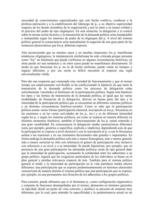 necesidad de conocimientos especializados que este hecho conlleva, conducen a la
profesio-nalización y a la estabilización del liderazgo de p., a su objetiva superioridad
respecto de los demás miembros de la organización y por lo tanto a su inamo-vilidad y
al ejercicio del poder de tipo oligárquico. En esta situación, la delegación y el control
sobre la misma serían ficticios y la transmisión de la demanda política sería manipulable
y manipulada según los intereses de poder de la oligarquía del p. A nivel del sistema
político general la consecuencia sería naturalmente la negación de una gran parte de las
instancias democráticas que los p. deberían expresar.

Aún reconociendo que en muchos casos y en muchas situaciones los p. manifiestan
tendencias oligárquicas, la interpretación michelsiana ha sido criticada porque presenta
como “ley” un fenómeno que puede verificarse en algunas circunstancias históricas, en
otras puede ser una tendencia y en otros casos puede no manifestarse directamente. El
modo en que funcionan los p. no es de hecho uniforme, puede variar en tiempos y
lugares diferentes y por esa razón es difícil encontrar al respecto una regla
universalmente válida.

Para dar una respuesta que contemple esta variedad de funcionamiento y que al mismo
tiempo sea empíricamente veri-ficable se ha confeccionado la hipótesis de que tanto la
transmisión de la demanda política como los procesos de delegación están
estrechamente vinculados al fenómeno de la participación política. Según esta hipótesis
los tipos y las formas de transmisión de la demanda política, al igual que las varias
modalidades de formación de la delegación, derivan en buena parte del tipo y la
intensidad de la participación politica que se encuentran en diferentes sistemas políticos
y en distintas circunstancias histórico-sociales. Como se sabe que la participación
politica asume varias formas (participación electoral, inscripción en los p., frecuencia en
las reuniones y en las varias actividades de los p., etc.) y es de diferente intensidad
según los p. y según los sistemas políticos, así como se expresa en manera diferente en
distintos momentos históricos, también el funcionamiento de los p. estará sometido a
una gran variabilidad. En consecuencia la delegación tendrá características diferentes
(será, por ejemplo, genérica o específica; explícita o implícita), dependiendo esto de que
la participación se exprese a nivel electoral o con la inscripción al p. o con la frecuencia
asidua a las reuniones y en sus momentos decisionales más grandes e importantes. En
forma análoga la demanda política será más o menos homogénea, más o menos general,
más o menos sectorial no sólo con referencia al género de participación sino inclusive
con referencia a su nivel y a su intensidad. Se puede hipotetizar, por ejemplo, que en
presencia de una gran participación las demandas políticas serán de tipo general dado
que la intensidad de participación, acentuando la solidaridad entre los adherentes a un
grupo político, logrará que las exigencias particulares de los individuos se basen en el
plan general y pierdan relevancia respecto de éste. También para el sistema político
general el modo y la intensidad de participación en la vida partidaria tendrá efectos
diferentes: una participación que se exprese predominantemente en términos electorales
caracterizará de manera distinta el sistema político que una participación que se exprese,
por ejemplo, en una permanente movilización de los adherentes a los grupos políticos.

Para concluir, puede afirmarse que si el fenómeno p., como configuración organizativa
y conjunto de funciones desempeñadas por el mismo, demuestra en términos generales
su tipicidad, desde un punto de vista concreto y analítico se presenta de maneras muy
diferentes, por lo cual, para entender la especificidad y la predominancia actual en un
 